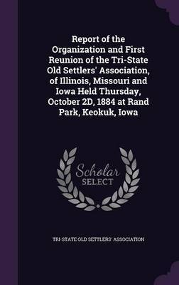 Report of the Organization and First Reunion of the Tri-State Old Settlers' Association, of Illinois, Missouri and Iowa Held Thursday, October 2D, 1884 at Rand Park, Keokuk, Iowa on Hardback