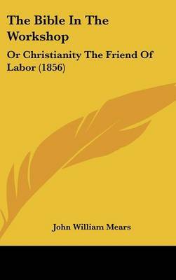 The Bible In The Workshop: Or Christianity The Friend Of Labor (1856) on Hardback by John William Mears