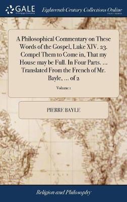 A Philosophical Commentary on These Words of the Gospel, Luke XIV. 23. Compel Them to Come In, That My House May Be Full. in Four Parts. ... Translated from the French of Mr. Bayle, ... of 2; Volume 1 by Pierre Bayle image