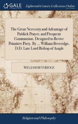 The Great Necessity and Advantage of Publick Prayer, and Frequent Communion. Designed to Revive Primitive Piety. by ... William Beveridge, D.D. Late Lord Bishop of Asaph on Hardback by William Beveridge