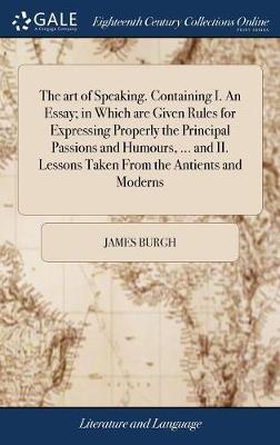 The Art of Speaking. Containing I. an Essay; In Which Are Given Rules for Expressing Properly the Principal Passions and Humours, ... and II. Lessons Taken from the Antients and Moderns on Hardback by James Burgh