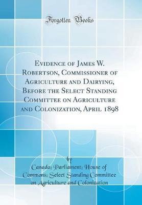 Evidence of James W. Robertson, Commissioner of Agriculture and Dairying, Before the Select Standing Committee on Agriculture and Colonization, April 1898 (Classic Reprint) by Canada. Parliament. House colonization image