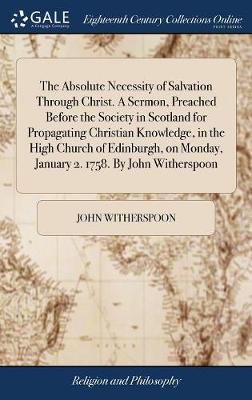 The Absolute Necessity of Salvation Through Christ. a Sermon, Preached Before the Society in Scotland for Propagating Christian Knowledge, in the High Church of Edinburgh, on Monday, January 2. 1758. by John Witherspoon on Hardback by John Witherspoon