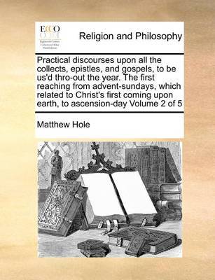 Practical Discourses Upon All the Collects, Epistles, and Gospels, to Be Us'd Thro-Out the Year. the First Reaching from Advent-Sundays, Which Related to Christ's First Coming Upon Earth, to Ascension-Day Volume 2 of 5 by Matthew Hole image