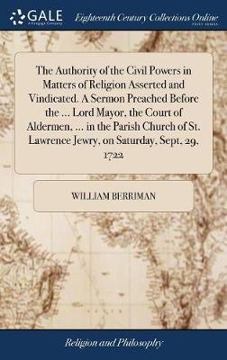 The Authority of the Civil Powers in Matters of Religion Asserted and Vindicated. a Sermon Preached Before the ... Lord Mayor, the Court of Aldermen, ... in the Parish Church of St. Lawrence Jewry, on Saturday, Sept, 29, 1722 by William Berriman image