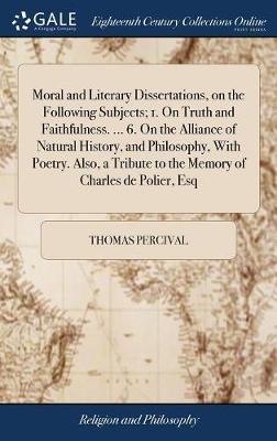 Moral and Literary Dissertations, on the Following Subjects; 1. on Truth and Faithfulness. ... 6. on the Alliance of Natural History, and Philosophy, with Poetry. Also, a Tribute to the Memory of Charles de Polier, Esq on Hardback by Thomas Percival