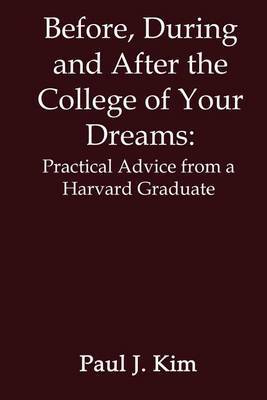 Before, during and after the College of Your Dreams: Practical Advice from a Harvard Graduate by Paul J. Kim