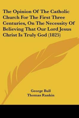 The Opinion Of The Catholic Church For The First Three Centuries, On The Necessity Of Believing That Our Lord Jesus Christ Is Truly God (1825) on Paperback by George Bull