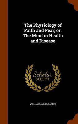The Physiology of Faith and Fear; Or, the Mind in Health and Disease by William Samuel Sadler image