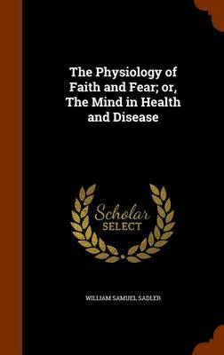 The Physiology of Faith and Fear; Or, the Mind in Health and Disease on Hardback by William Samuel Sadler