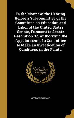 In the Matter of the Hearing Before a Subcommittee of the Committee on Education and Labor of the United States Senate, Pursuant to Senate Resolution 37, Authorizing the Appointment of a Committee to Make an Investigation of Conditions in the Paint... on Hardback by George S Wallace