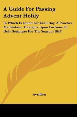 A Guide For Passing Advent Holily: In Which Is Found For Each Day, A Practice, Meditation, Thoughts Upon Portions Of Holy Scripture For The Season (1847) by Avrillon image