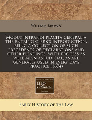 Modus Intrandi Placita Generalia the Entring Clerk's Introduction: Being a Collection of Such Precedents of Declarations and Other Pleadings, with Process as Well Mesn as Judicial, as Are Generally Used in Every Days Practice (1674) by William Brown image