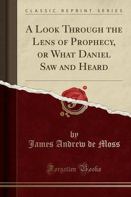 A Look Through the Lens of Prophecy, or What Daniel Saw and Heard (Classic Reprint) by James Andrew De Moss image