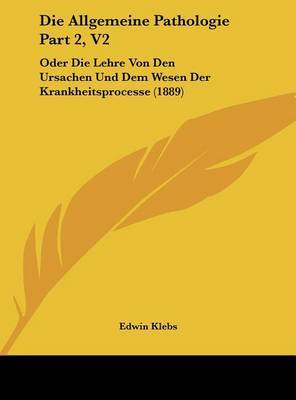 Die Allgemeine Pathologie Part 2, V2: Oder Die Lehre Von Den Ursachen Und Dem Wesen Der Krankheitsprocesse (1889) on Hardback by Edwin Klebs