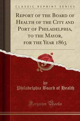 Report of the Board of Health of the City and Port of Philadelphia, to the Mayor, for the Year 1863 (Classic Reprint) by Philadelphia Board of Health