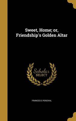 Sweet, Home; Or, Friendship's Golden Altar on Hardback by Frances E Percival