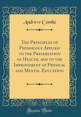 The Principles of Physiology Applied to the Preservation of Health, and to the Improvement of Physical and Mental Education (Classic Reprint) by Andrew Combe image