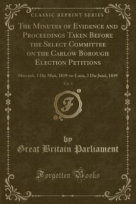 The Minutes of Evidence and Proceedings Taken Before the Select Committee on the Carlow Borough Election Petitions, Vol. 1 by Great Britain Parliament image