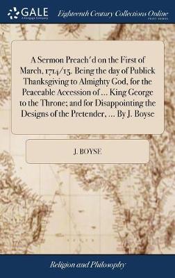 A Sermon Preach'd on the First of March, 1714/15. Being the Day of Publick Thanksgiving to Almighty God, for the Peaceable Accession of ... King George to the Throne; And for Disappointing the Designs of the Pretender, ... by J. Boyse on Hardback by J Boyse