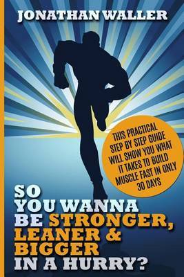 So You Wanna Be Stronger, Leaner & Bigger in a Hurry? : This Practical Step by Step Guide Will Show You What It Takes to Build Muscle Fast in Only 30 Days by Jonathan Waller image