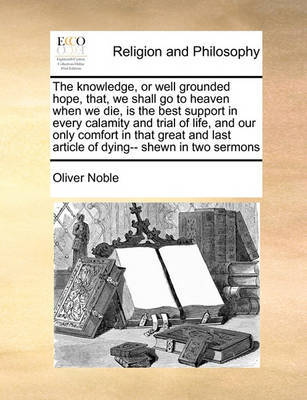 The Knowledge, or Well Grounded Hope, That, We Shall Go to Heaven When We Die, Is the Best Support in Every Calamity and Trial of Life, and Our Only Comfort in That Great and Last Article of Dying-- Shewn in Two Sermons image