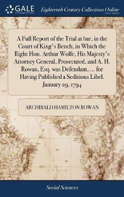 A Full Report of the Trial at Bar, in the Court of King's Bench, in Which the Right Hon. Arthur Wolfe, His Majesty's Attorney General, Prosecuted, and A. H. Rowan, Esq. Was Defendant, ... for Having Published a Seditious Libel. January 29, 1794 on Hardback by Archibald Hamilton Rowan