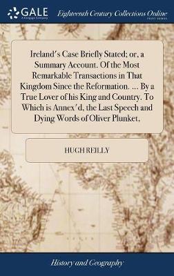 Ireland's Case Briefly Stated; or, a Summary Account. Of the Most Remarkable Transactions in That Kingdom Since the Reformation. ... By a True Lover of his King and Country. To Which is Annex'd, the Last Speech and Dying Words of Oliver Plunket, on Hardback by Hugh Reilly