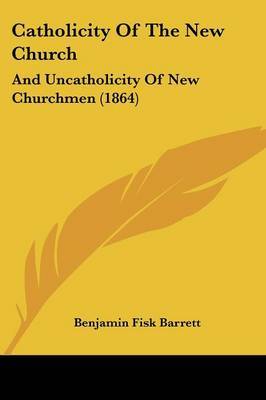 Catholicity Of The New Church: And Uncatholicity Of New Churchmen (1864) on Paperback by Benjamin Fisk Barrett