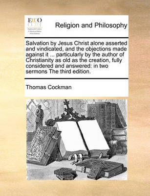 Salvation by Jesus Christ alone asserted and vindicated, and the objections made against it ... particularly by the author of Christianity as old as the creation, fully considered and answered by Thomas Cockman