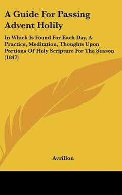 A Guide For Passing Advent Holily: In Which Is Found For Each Day, A Practice, Meditation, Thoughts Upon Portions Of Holy Scripture For The Season (1847) on Hardback by Avrillon