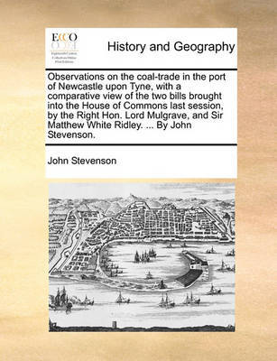 Observations on the Coal-Trade in the Port of Newcastle Upon Tyne, with a Comparative View of the Two Bills Brought Into the House of Commons Last Session, by the Right Hon. Lord Mulgrave, and Sir Matthew White Ridley. ... by John Stevenson. by John Stevenson image