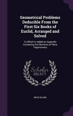 Geometrical Problems Deducible from the First Six Books of Euclid, Arranged and Solved on Hardback by Miles Bland