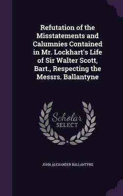 Refutation of the Misstatements and Calumnies Contained in Mr. Lockhart's Life of Sir Walter Scott, Bart., Respecting the Messrs. Ballantyne on Hardback by John Alexander Ballantyne