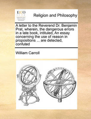 A Letter to the Reverend Dr. Benjamin Prat, Wherein, the Dangerous Errors in a Late Book, Intituled, an Essay Concerning the Use of Reason in Propositions ... Are Detected, Confuted image