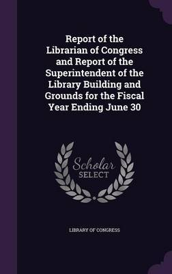 Report of the Librarian of Congress and Report of the Superintendent of the Library Building and Grounds for the Fiscal Year Ending June 30 on Hardback