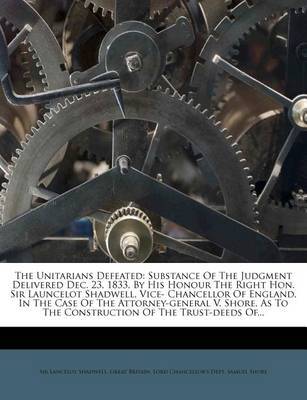 The Unitarians Defeated: Substance of the Judgment Delivered Dec. 23, 1833, by His Honour the Right Hon. Sir Launcelot Shadwell, Vice- Chancellor of England, in the Case of the Attorney-General V. Shore, as to the Construction of the Trust-Deeds Of... on Paperback by Sir Lancelot Shadwell