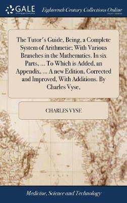 The Tutor's Guide, Being, a Complete System of Arithmetic; With Various Branches in the Mathematics. in Six Parts, ... to Which Is Added, an Appendix, ... a New Edition, Corrected and Improved, with Additions. by Charles Vyse, by Charles Vyse image