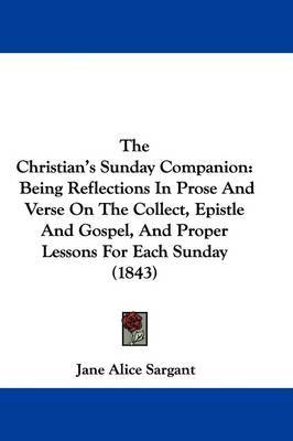 The Christian's Sunday Companion: Being Reflections In Prose And Verse On The Collect, Epistle And Gospel, And Proper Lessons For Each Sunday (1843) on Hardback by Jane Alice Sargant