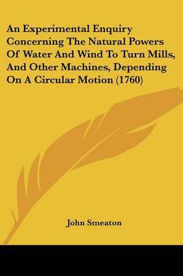 An Experimental Enquiry Concerning The Natural Powers Of Water And Wind To Turn Mills, And Other Machines, Depending On A Circular Motion (1760) on Paperback by John Smeaton