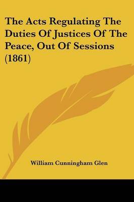 The Acts Regulating The Duties Of Justices Of The Peace, Out Of Sessions (1861) by William Cunningham Glen image