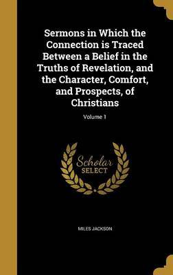 Sermons in Which the Connection Is Traced Between a Belief in the Truths of Revelation, and the Character, Comfort, and Prospects, of Christians; Volume 1 by Miles Jackson image
