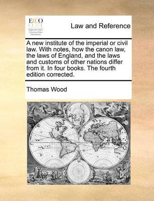 A New Institute of the Imperial or Civil Law. with Notes, How the Canon Law, the Laws of England, and the Laws and Customs of Other Nations Differ from It. in Four Books. the Fourth Edition Corrected by Thomas Wood image