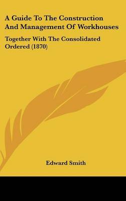 A Guide to the Construction and Management of Workhouses: Together with the Consolidated Ordered (1870) by Professor Edward Smith image