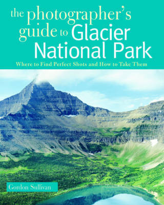 The Photographer's Guide to Glacier National Park by Gordon Sullivan