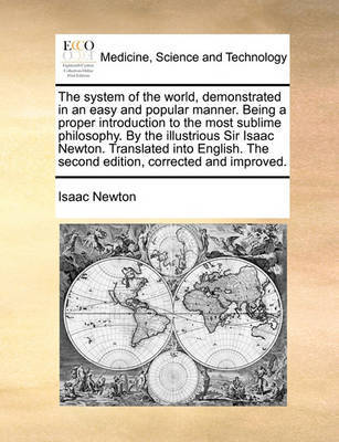 The System of the World, Demonstrated in an Easy and Popular Manner. Being a Proper Introduction to the Most Sublime Philosophy. by the Illustrious Sir Isaac Newton. Translated Into English. the Second Edition, Corrected and Improved. by Isaac Newton