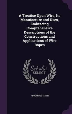 A Treatise Upon Wire, Its Manufacture and Uses, Embracing Comprehensive Descriptions of the Constructions and Applications of Wire Ropes by J. Bucknall Smith image