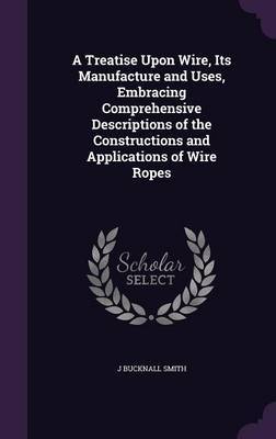 A Treatise Upon Wire, Its Manufacture and Uses, Embracing Comprehensive Descriptions of the Constructions and Applications of Wire Ropes on Hardback by J. Bucknall Smith