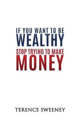 If You Want to Be Wealthy Stop Trying to Make Money by Sweeney Terence