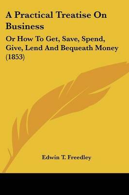 A Practical Treatise On Business: Or How To Get, Save, Spend, Give, Lend And Bequeath Money (1853) by Edwin T Freedley image